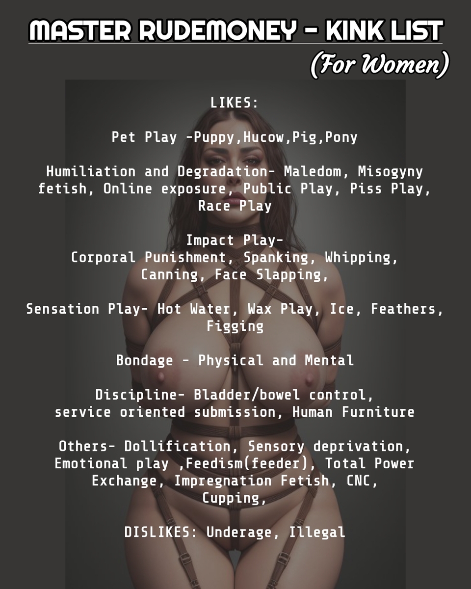 Check out my Kinklist for men and women. You can message me and submit your dignity infront me like a dumb idiot. I trained more than 20+ slaves. I want more slaves in my harem.